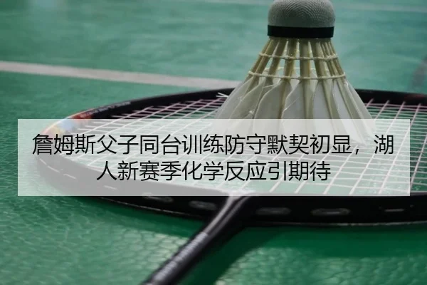 詹姆斯父子同台训练防守默契初显，湖人新赛季化学反应引期待