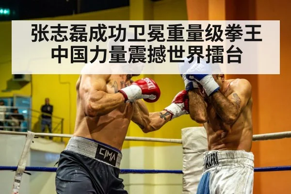 张志磊成功卫冕重量级拳王中国力量震撼世界擂台
